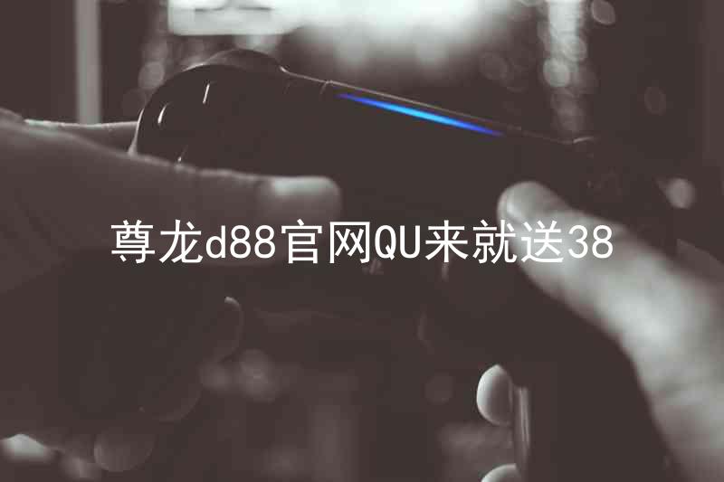 尊龙d88官网QU来就送38